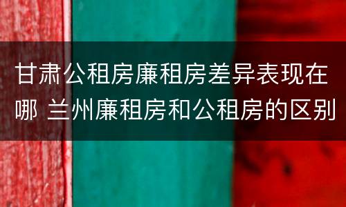 甘肃公租房廉租房差异表现在哪 兰州廉租房和公租房的区别