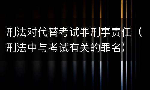 刑法对代替考试罪刑事责任（刑法中与考试有关的罪名）