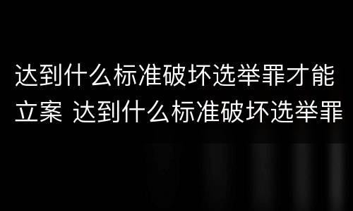 达到什么标准破坏选举罪才能立案 达到什么标准破坏选举罪才能立案侦查