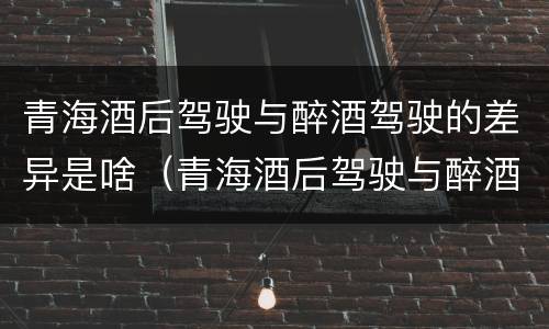 青海酒后驾驶与醉酒驾驶的差异是啥（青海酒后驾驶与醉酒驾驶的差异是啥）