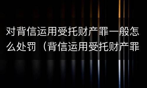 对背信运用受托财产罪一般怎么处罚（背信运用受托财产罪的处罚对象）