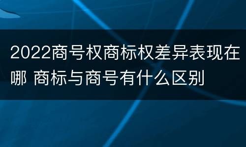2022商号权商标权差异表现在哪 商标与商号有什么区别