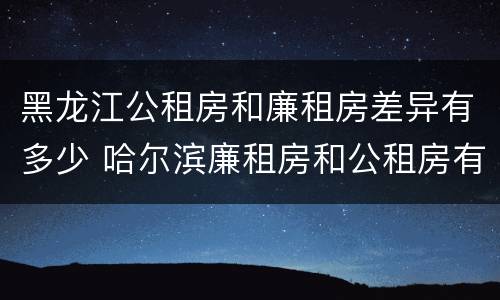 黑龙江公租房和廉租房差异有多少 哈尔滨廉租房和公租房有什么区别