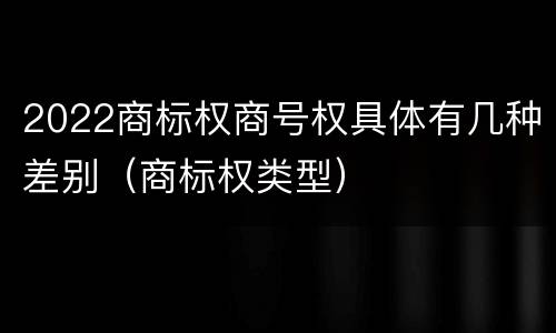 2022商标权商号权具体有几种差别（商标权类型）
