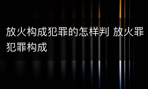 放火构成犯罪的怎样判 放火罪犯罪构成