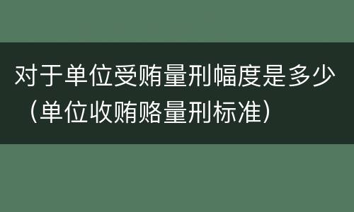 对于单位受贿量刑幅度是多少（单位收贿赂量刑标准）