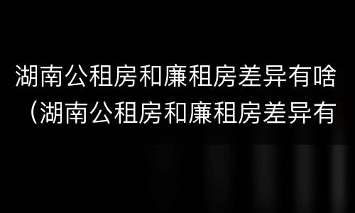 湖南公租房和廉租房差异有啥（湖南公租房和廉租房差异有啥区别）