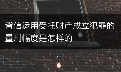 背信运用受托财产成立犯罪的量刑幅度是怎样的