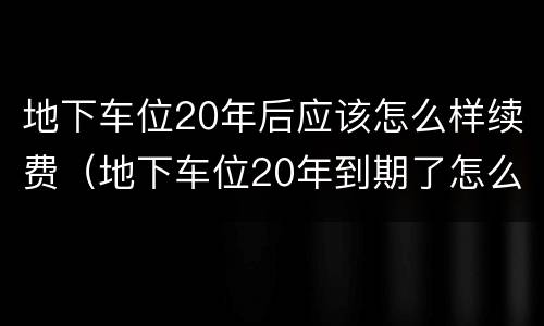 地下车位20年后应该怎么样续费（地下车位20年到期了怎么办）