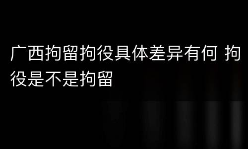 广西拘留拘役具体差异有何 拘役是不是拘留