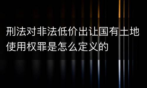 刑法对非法低价出让国有土地使用权罪是怎么定义的