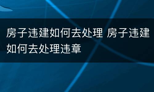 房子违建如何去处理 房子违建如何去处理违章