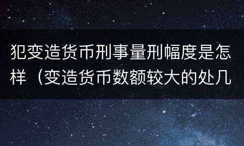 犯变造货币刑事量刑幅度是怎样（变造货币数额较大的处几年以下有期徒刑）