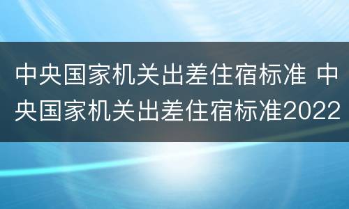 中央国家机关出差住宿标准 中央国家机关出差住宿标准2022