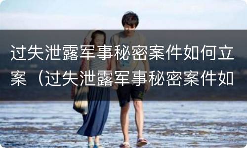 过失泄露军事秘密案件如何立案（过失泄露军事秘密案件如何立案审理）