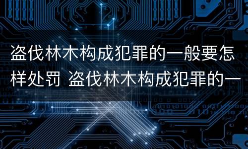盗伐林木构成犯罪的一般要怎样处罚 盗伐林木构成犯罪的一般要怎样处罚呢