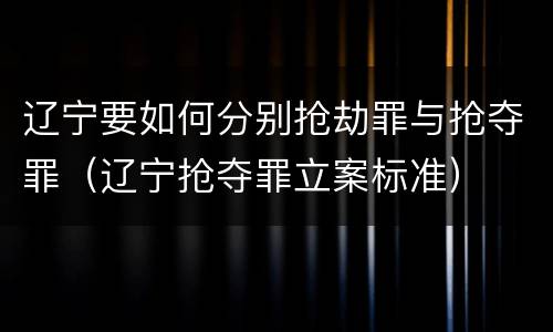辽宁要如何分别抢劫罪与抢夺罪（辽宁抢夺罪立案标准）