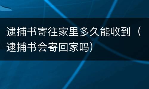 逮捕书寄往家里多久能收到（逮捕书会寄回家吗）