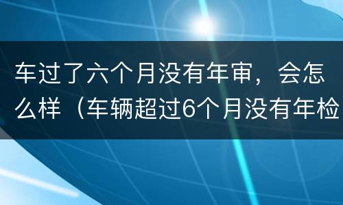 车过了六个月没有年审，会怎么样（车辆超过6个月没有年检再去检会怎么样）