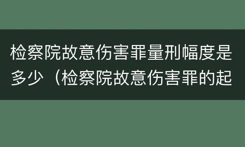 检察院故意伤害罪量刑幅度是多少（检察院故意伤害罪的起诉书）