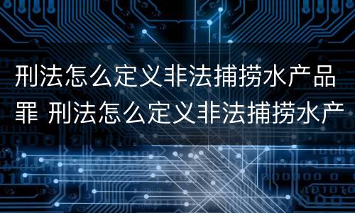 刑法怎么定义非法捕捞水产品罪 刑法怎么定义非法捕捞水产品罪行