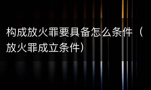 构成放火罪要具备怎么条件（放火罪成立条件）