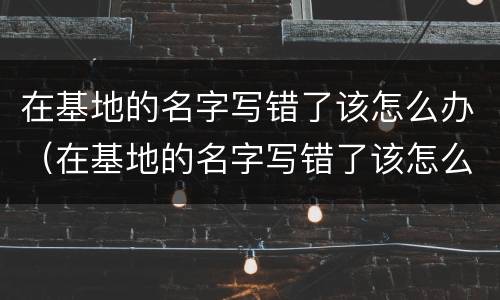 在基地的名字写错了该怎么办（在基地的名字写错了该怎么办呢）