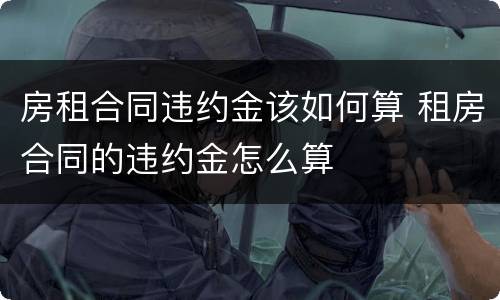房租合同违约金该如何算 租房合同的违约金怎么算