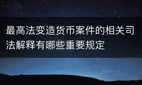 最高法变造货币案件的相关司法解释有哪些重要规定