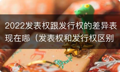 2022发表权跟发行权的差异表现在哪（发表权和发行权区别）