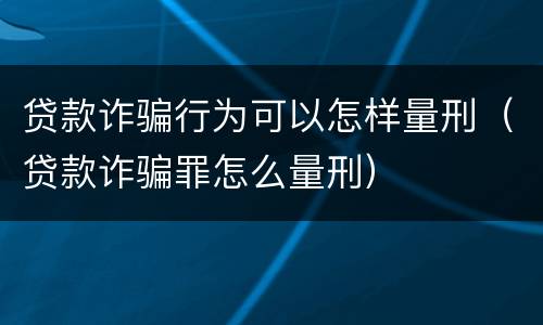 贷款诈骗行为可以怎样量刑（贷款诈骗罪怎么量刑）