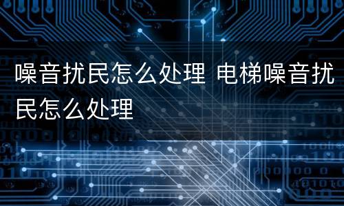 噪音扰民怎么处理 电梯噪音扰民怎么处理