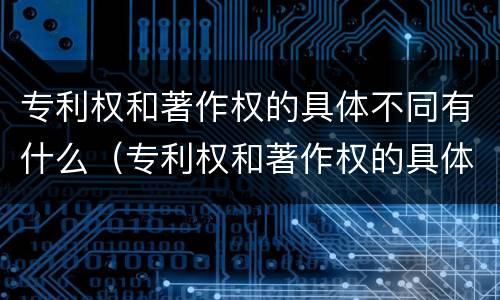 专利权和著作权的具体不同有什么（专利权和著作权的具体不同有什么区别）