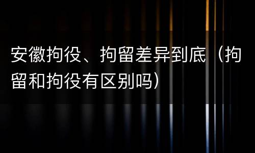 安徽拘役、拘留差异到底（拘留和拘役有区别吗）