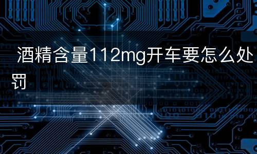  酒精含量112mg开车要怎么处罚
