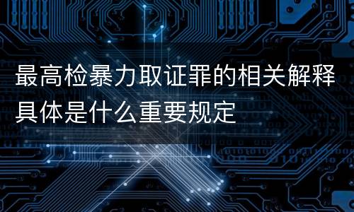 最高检暴力取证罪的相关解释具体是什么重要规定