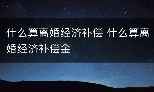 什么算离婚经济补偿 什么算离婚经济补偿金