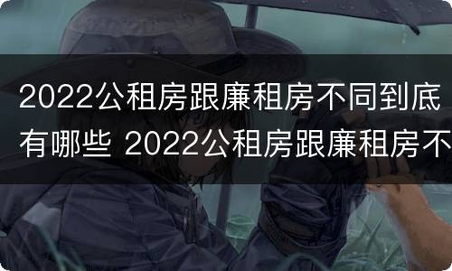 2022公租房跟廉租房不同到底有哪些 2022公租房跟廉租房不同到底有哪些影响