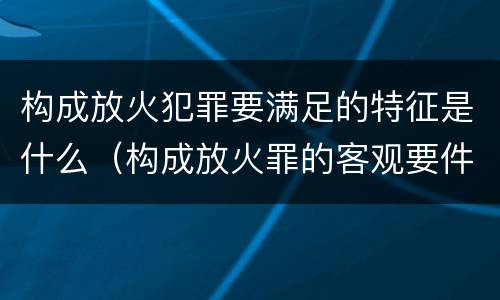 构成放火犯罪要满足的特征是什么（构成放火罪的客观要件是）