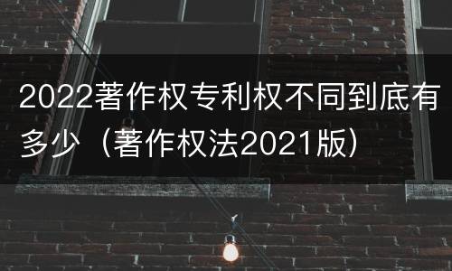 2022著作权专利权不同到底有多少（著作权法2021版）