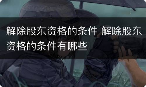 解除股东资格的条件 解除股东资格的条件有哪些