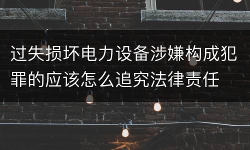 过失损坏电力设备涉嫌构成犯罪的应该怎么追究法律责任