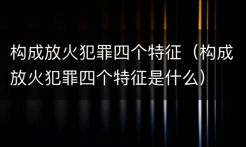 构成放火犯罪四个特征（构成放火犯罪四个特征是什么）