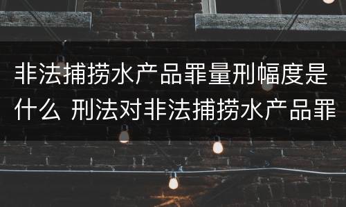 非法捕捞水产品罪量刑幅度是什么 刑法对非法捕捞水产品罪的定罪标准