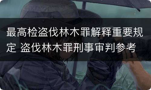 最高检盗伐林木罪解释重要规定 盗伐林木罪刑事审判参考