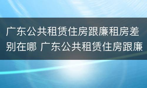 广东公共租赁住房跟廉租房差别在哪 广东公共租赁住房跟廉租房差别在哪里