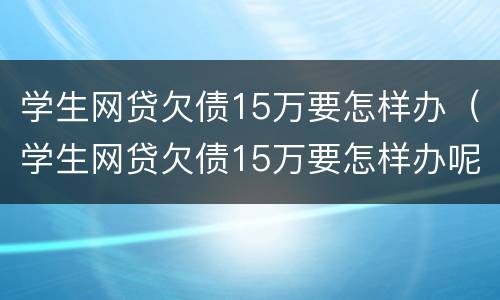 学生网贷欠债15万要怎样办（学生网贷欠债15万要怎样办呢）