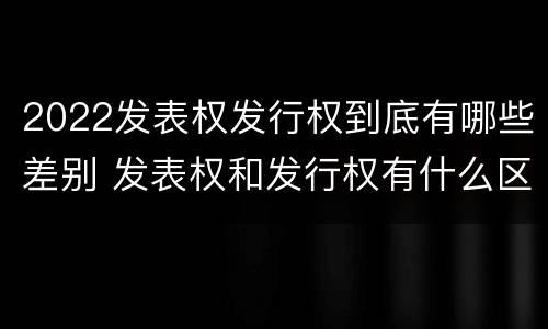 2022发表权发行权到底有哪些差别 发表权和发行权有什么区别