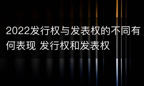 2022发行权与发表权的不同有何表现 发行权和发表权