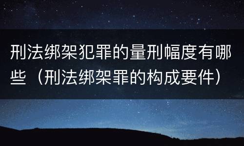 刑法绑架犯罪的量刑幅度有哪些（刑法绑架罪的构成要件）